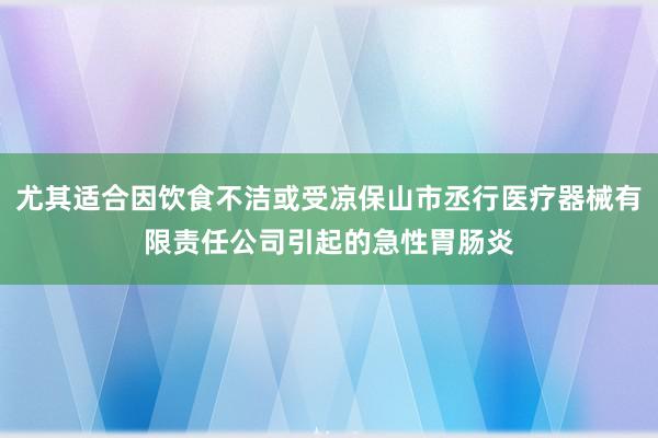 尤其适合因饮食不洁或受凉保山市丞行医疗器械有限责任公司引起的急性胃肠炎